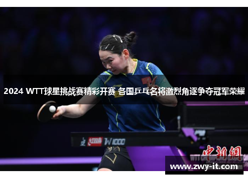 2024 WTT球星挑战赛精彩开赛 各国乒乓名将激烈角逐争夺冠军荣耀
