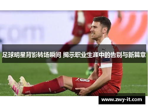 足球明星背影转场瞬间 揭示职业生涯中的告别与新篇章