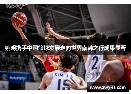 姚明携手中国篮球发展走向世界南韩之行成果显著