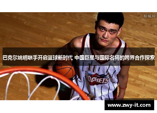 巴克尔姚明联手开启篮球新时代 中国巨星与国际名将的跨界合作探索